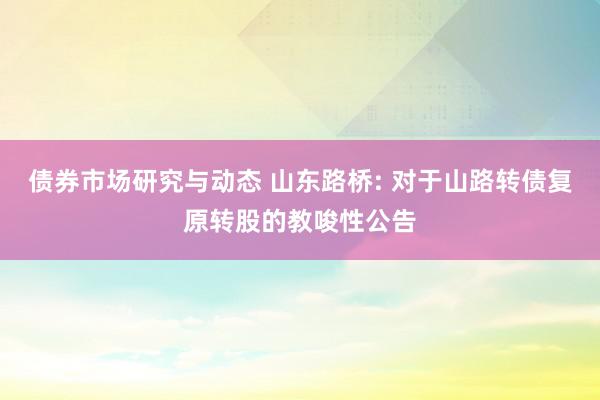 债券市场研究与动态 山东路桥: 对于山路转债复原转股的教唆性公告