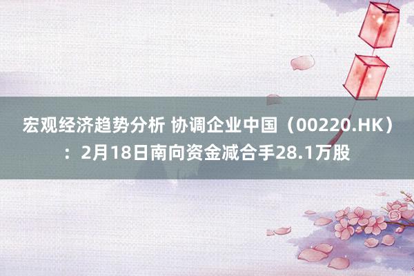 宏观经济趋势分析 协调企业中国（00220.HK）：2月18日南向资金减合手28.1万股