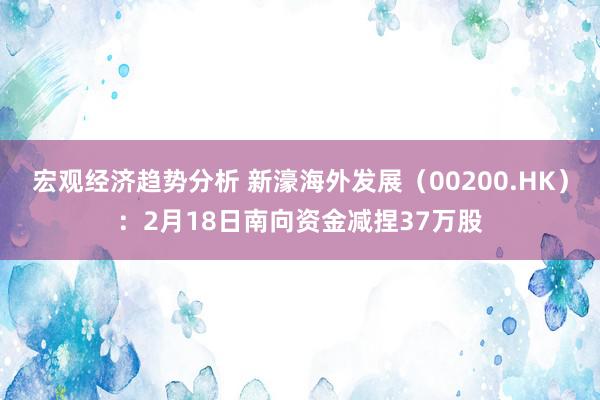 宏观经济趋势分析 新濠海外发展（00200.HK）：2月18日南向资金减捏37万股