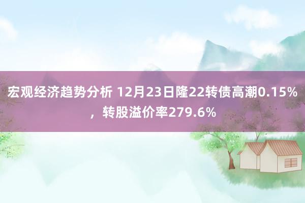 宏观经济趋势分析 12月23日隆22转债高潮0.15%，转股溢价率279.6%