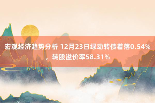 宏观经济趋势分析 12月23日绿动转债着落0.54%，转股溢价率58.31%