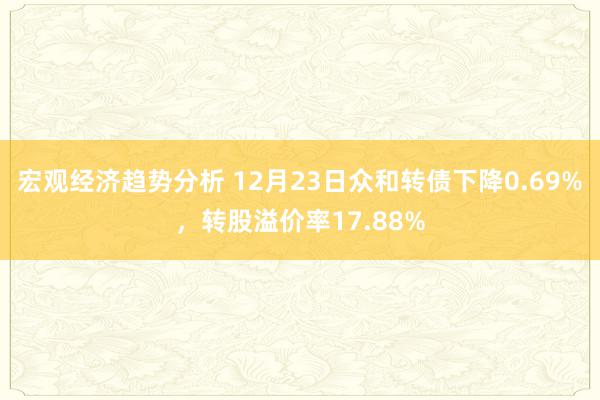 宏观经济趋势分析 12月23日众和转债下降0.69%，转股溢价率17.88%