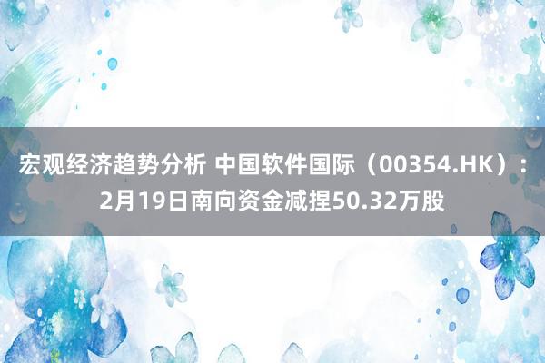 宏观经济趋势分析 中国软件国际（00354.HK）：2月19日南向资金减捏50.32万股