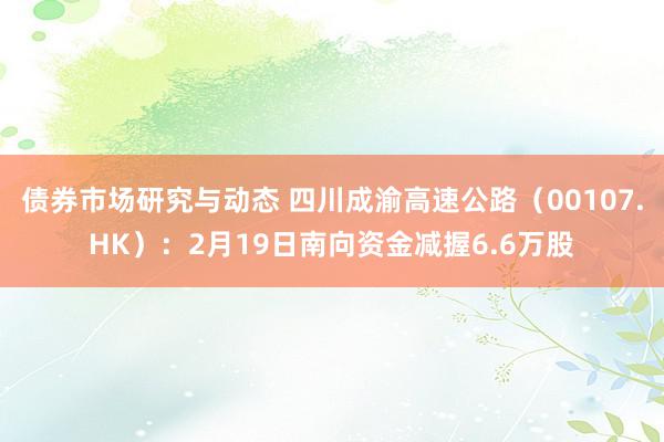 债券市场研究与动态 四川成渝高速公路（00107.HK）：2月19日南向资金减握6.6万股