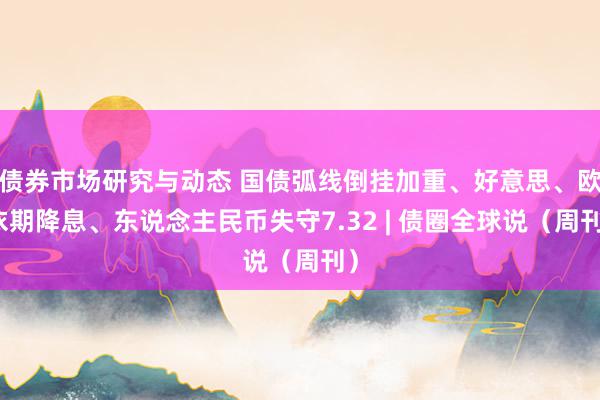 债券市场研究与动态 国债弧线倒挂加重、好意思、欧依期降息、东说念主民币失守7.32 | 债圈全球说（周刊）