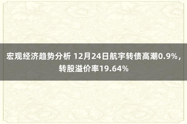 宏观经济趋势分析 12月24日航宇转债高潮0.9%，转股溢价率19.64%