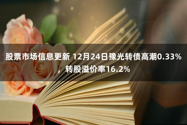 股票市场信息更新 12月24日豫光转债高潮0.33%，转股溢价率16.2%