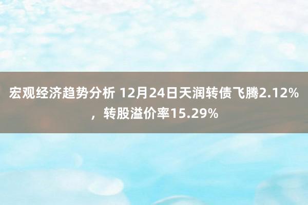 宏观经济趋势分析 12月24日天润转债飞腾2.12%，转股溢价率15.29%