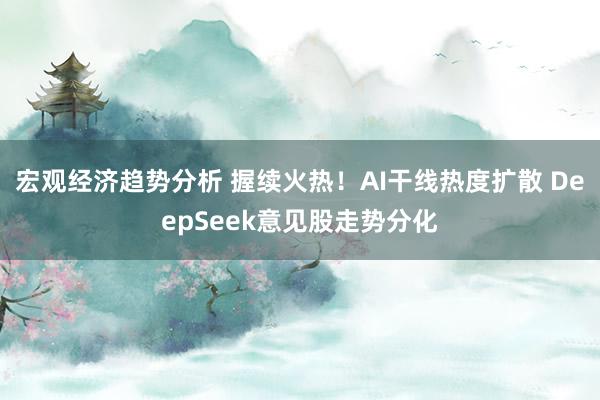 宏观经济趋势分析 握续火热！AI干线热度扩散 DeepSeek意见股走势分化