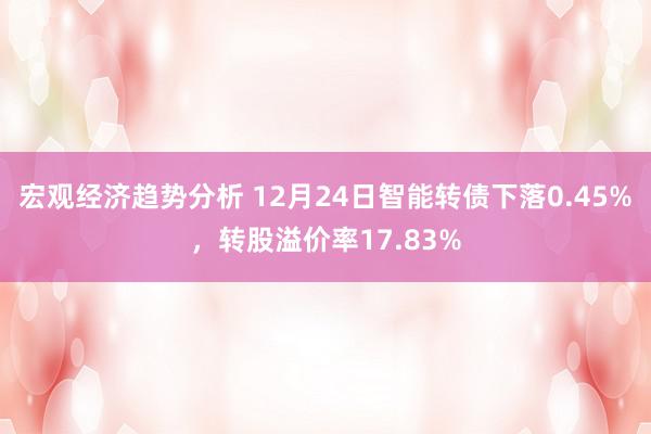 宏观经济趋势分析 12月24日智能转债下落0.45%，转股溢价率17.83%