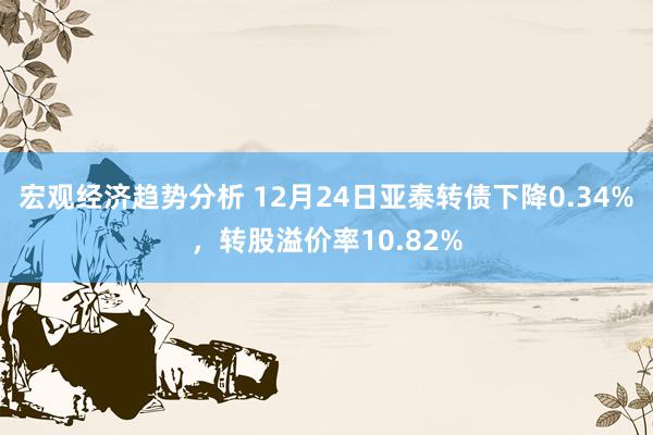 宏观经济趋势分析 12月24日亚泰转债下降0.34%，转股溢价率10.82%