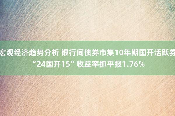 宏观经济趋势分析 银行间债券市集10年期国开活跃券“24国开15”收益率抓平报1.76%