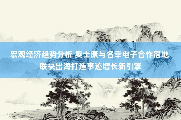 宏观经济趋势分析 奥士康与名幸电子合作落地 联袂出海打造事迹增长新引擎