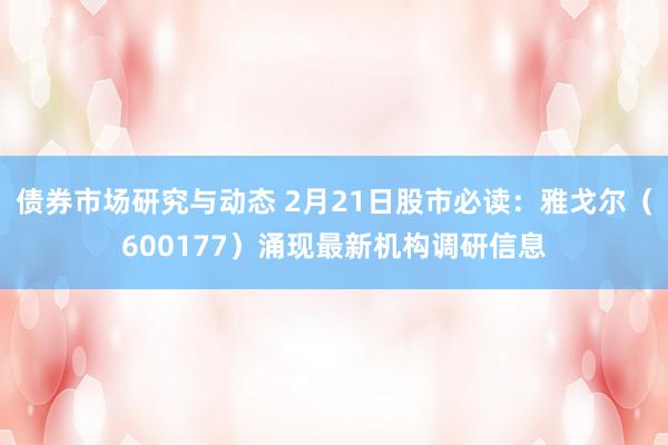 债券市场研究与动态 2月21日股市必读：雅戈尔（600177）涌现最新机构调研信息