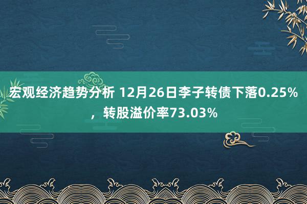 宏观经济趋势分析 12月26日李子转债下落0.25%，转股溢价率73.03%