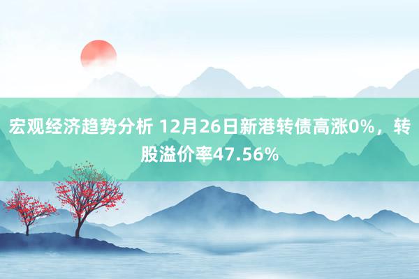 宏观经济趋势分析 12月26日新港转债高涨0%，转股溢价率47.56%