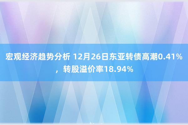 宏观经济趋势分析 12月26日东亚转债高潮0.41%，转股溢价率18.94%