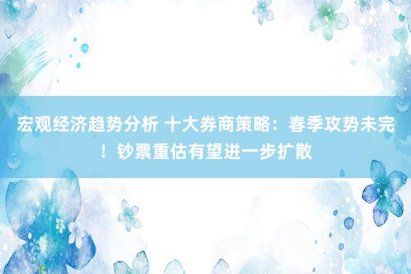 宏观经济趋势分析 十大券商策略：春季攻势未完！钞票重估有望进一步扩散