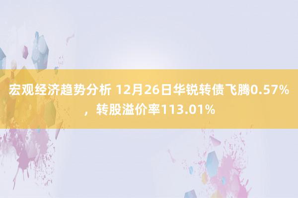 宏观经济趋势分析 12月26日华锐转债飞腾0.57%，转股溢价率113.01%