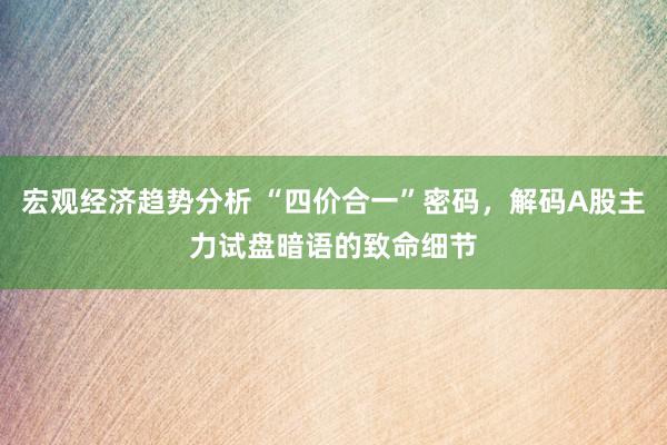 宏观经济趋势分析 “四价合一”密码，解码A股主力试盘暗语的致命细节