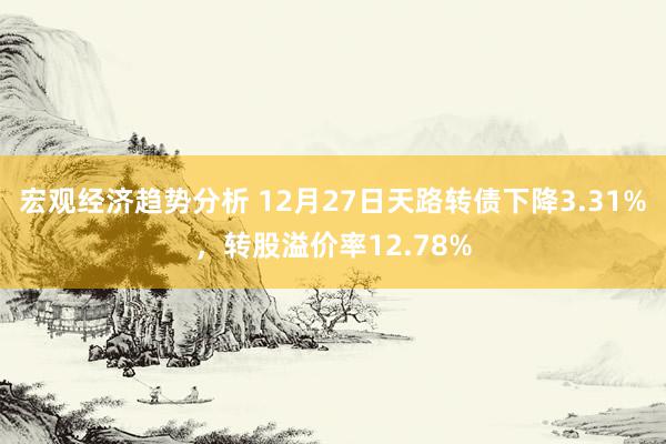 宏观经济趋势分析 12月27日天路转债下降3.31%，转股溢价率12.78%