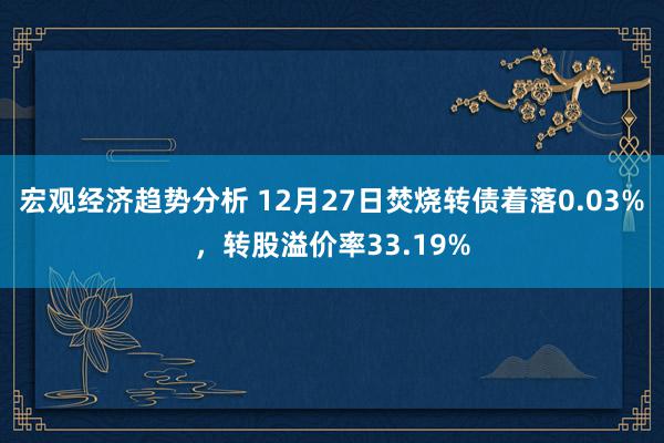 宏观经济趋势分析 12月27日焚烧转债着落0.03%，转股溢价率33.19%