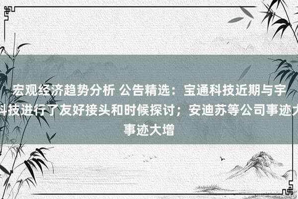 宏观经济趋势分析 公告精选：宝通科技近期与宇树科技进行了友好接头和时候探讨；安迪苏等公司事迹大增