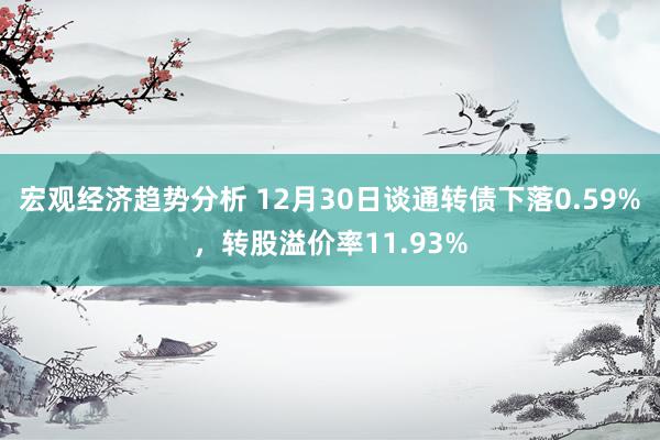 宏观经济趋势分析 12月30日谈通转债下落0.59%，转股溢价率11.93%