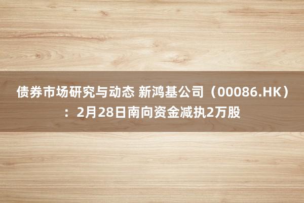 债券市场研究与动态 新鸿基公司（00086.HK）：2月28日南向资金减执2万股