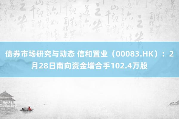 债券市场研究与动态 信和置业（00083.HK）：2月28日南向资金增合手102.4万股