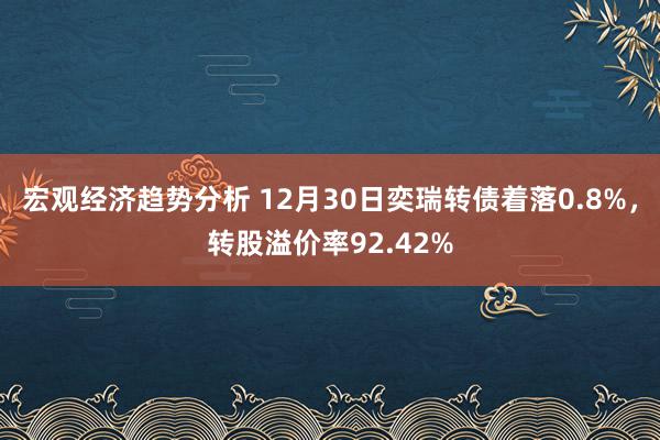 宏观经济趋势分析 12月30日奕瑞转债着落0.8%，转股溢价率92.42%