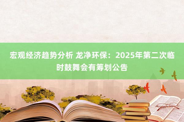 宏观经济趋势分析 龙净环保：2025年第二次临时鼓舞会有筹划公告