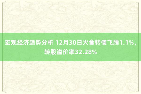 宏观经济趋势分析 12月30日火食转债飞腾1.1%，转股溢价率32.28%