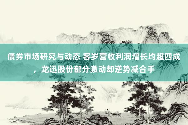 债券市场研究与动态 客岁营收利润增长均超四成，龙迅股份部分激动却逆势减合手