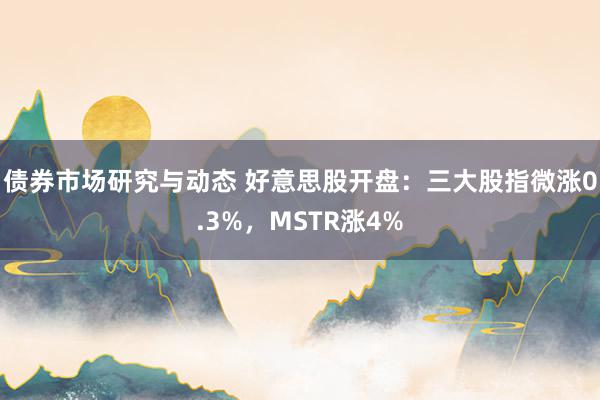 债券市场研究与动态 好意思股开盘：三大股指微涨0.3%，MSTR涨4%