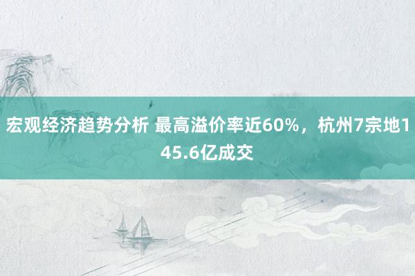 宏观经济趋势分析 最高溢价率近60%，杭州7宗地145.6亿成交