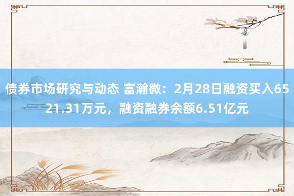 债券市场研究与动态 富瀚微：2月28日融资买入6521.31万元，融资融券余额6.51亿元