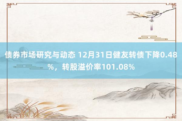 债券市场研究与动态 12月31日健友转债下降0.48%，转股溢价率101.08%