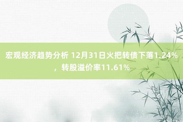 宏观经济趋势分析 12月31日火把转债下落1.24%，转股溢价率11.61%