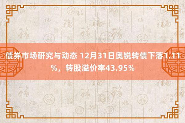 债券市场研究与动态 12月31日奥锐转债下落1.11%，转股溢价率43.95%