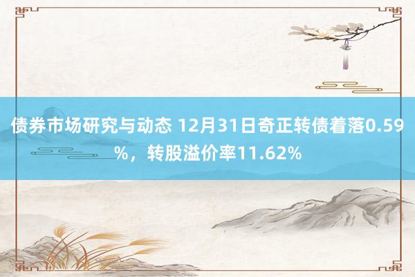 债券市场研究与动态 12月31日奇正转债着落0.59%，转股溢价率11.62%