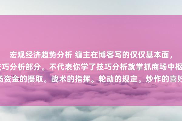 宏观经济趋势分析 缠主在博客写的仅仅基本面，比价，技巧分析，的技巧分析部分。不代表你学了技巧分析就掌抓商场中枢了。 商场资金的摄取。战术的指挥。轮动的规定。炒作的喜好。等等齐是需要我方补充学习的。