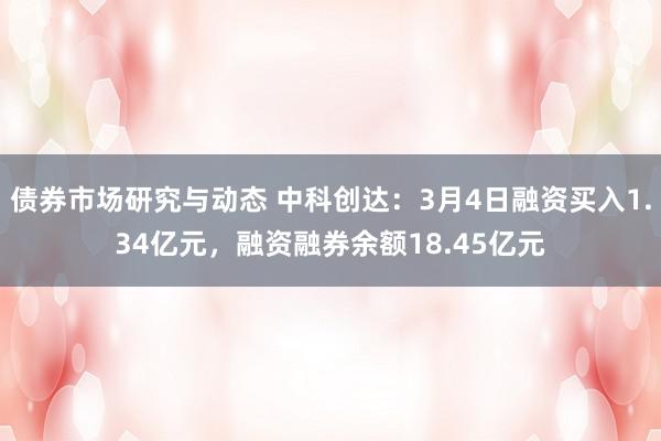 债券市场研究与动态 中科创达：3月4日融资买入1.34亿元，融资融券余额18.45亿元