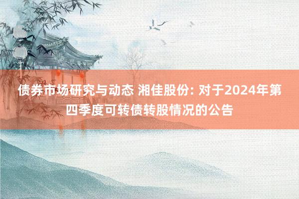 债券市场研究与动态 湘佳股份: 对于2024年第四季度可转债转股情况的公告