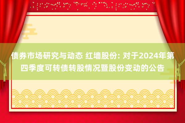 债券市场研究与动态 红墙股份: 对于2024年第四季度可转债转股情况暨股份变动的公告