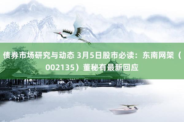 债券市场研究与动态 3月5日股市必读：东南网架（002135）董秘有最新回应