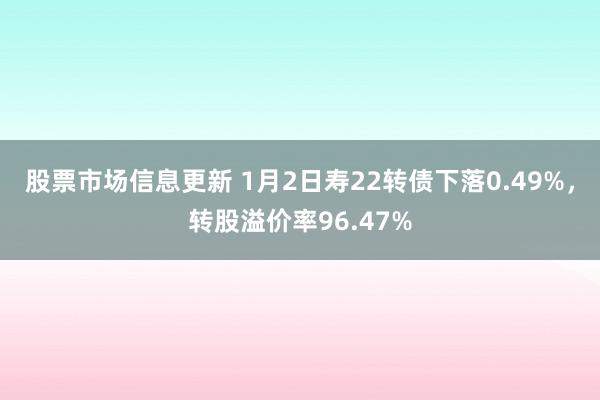 股票市场信息更新 1月2日寿22转债下落0.49%，转股溢价率96.47%