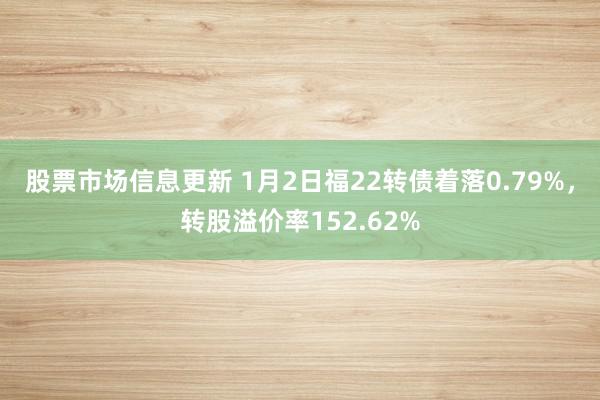 股票市场信息更新 1月2日福22转债着落0.79%，转股溢价率152.62%