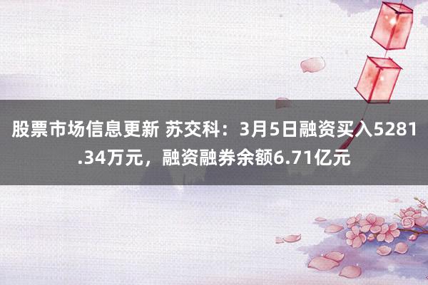 股票市场信息更新 苏交科：3月5日融资买入5281.34万元，融资融券余额6.71亿元