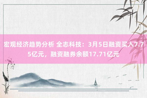 宏观经济趋势分析 全志科技：3月5日融资买入7.75亿元，融资融券余额17.71亿元